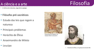 A ciência e a arte
• A ciência da natureza, segundo os gregos
• Filósofos pré-socráticos
• Estudo das leis que regem a
natureza
• Principais problemas
• Heráclito de Éfeso
• Anaximandro de Mileto
• Leucipo
• Heráclito de Éfeso, em gravura do século XIX.
Costa/Leemage
Anaximandro de Mileto, em
mosaico feito no século III.
Prisma/Album/Latinstock
 