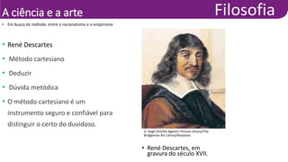 A ciência e a arte
• Em busca do método: entre o racionalismo e o empirismo
• René Descartes
• Método cartesiano
• Deduzir
• Dúvida metódica
• O método cartesiano é um
instrumento seguro e confiável para
distinguir o certo do duvidoso.
G. Dagli Orti/De Agostini Picture Library/The
Bridgeman Art Library/Keystone
• René Descartes, em
gravura do século XVII.
 