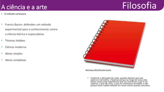 A ciência e a arte
• O método cartesiano
• Francis Bacon: defendeu um método
experimental para o conhecimento contra
a ciência teórica e especulativa.
• Thomas Hobbes
• Ciência moderna
• Ideias simples
• Ideias complexas
Nicholas 852/Shutterstock
• Conforme a afirmação de Locke, quando dizemos que este
caderno é vermelho, o fazemos porque ao longo de nossa vida
fomos construindo experiências que nos ensinaram o que é um
caderno, o que são cores, a que cor chamamos vermelha, e não
porque essas noções estavam em nossa mente quando nascemos.
 