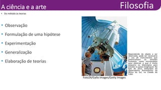 A ciência e a arte
• Do método às teorias
• Observação
• Formulação de uma hipótese
• Experimentação
• Generalização
• Elaboração de teorias
Foto24/Gallo Images/Getty Images
Dependendo do objeto a ser
observado, pode ser necessário
o uso de instrumentos que
potencializem os sentidos
humanos, como microscópios
para observar o que é muito
pequeno ou telescópios para
estudar os astros longínquos. Na
foto de 2012, telescópio do
Observatório Astronômico da
África do Sul, na Cidade do
Cabo.
 