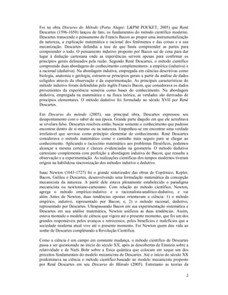 2
Foi na obra Discurso do Método (Porto Alegre: L&PM POCKET, 2005) que René
Descartes (1596-1650) lançou de fato, os fundamentos do método científico moderno.
Descartes transcende o pensamento de Francis Bacon ao propor uma instrumentalização
da natureza, a explicação matemática e racional dos fenômenos e das coisas e a sua
mecanização. Descartes defendia a tese de que basta compreender as partes para
compreender o todo. O pensamento indutivo proposto por Bacon sai de cena para dar
lugar à dedução cartesiana onde as experiências servem apenas para confirmar os
princípios gerais delineados pela razão. Segundo René Descartes, o método científico
compreende duas abordagens do conhecimento complementares: a empírica (indutiva) e
a racional (dedutiva). Na abordagem indutiva, empregada em ciências descritivas como
biologia, anatomia e geologia, extraem-se princípios gerais a partir da análise de dados
coligidos através da observação e da experimentação. As principais características do
método indutivo foram defendidas pelo inglês Francis Bacon, que considerava os dados
provenientes da experiência sensória como bases do conhecimento. Na abordagem
dedutiva, empregada na matemática e na física teórica, as verdades são derivadas de
princípios elementares. O método dedutivo foi formulado no século XVII por René
Descartes.
Em Discurso do método (2005), sua principal obra, Descartes expressou seu
desapontamento com o saber de sua época. Grande parte daquilo em que ele acreditava
se revelara falso. Descartes resolveu então, buscar somente o conhecimento que pudesse
encontrar dentro de si mesmo ou na natureza. Empenhou-se em encontrar uma verdade
irrefutável que servisse como princípio elementar do conhecimento. René Descartes
considerava o método matemático como o caminho mais seguro para se chegar ao
conhecimento. Aplicando o raciocínio matemático aos problemas filosóficos, podemos
alcançar a mesma certeza e clareza evidenciadas na geometria. O método dedutivo
cartesiano complementa com perfeição a abordagem indutiva de Bacon, que ressalta a
observação e a experimentação. As realizações cientificas dos tempos modernos tiveram
origem na habilidosa sincronização dos métodos indutivo e dedutivo.
Isaac Newton (1643-1727) foi o grande sintetizador das obras de Copérnico, Kepler,
Bacon, Galileu e Descartes, desenvolvendo uma formulação matemática da concepção
mecanicista da natureza. A partir dele estava plenamente estabelecido o paradigma
mecanicista ou newtoniano-cartesiano. Com relação ao método científico, Newton,
agrega o método empírico-indutivo e o racionalista-analítico-dedutivo, e vai
além. Antes de Newton, duas tendências opostas orientavam a ciência: 1) o método
empírico, indutivo, representado por Bacon; e, 2) o método racional, dedutivo,
representado por Descartes. Ultrapassando Bacon em sua experimentação sistemática e
Descartes em sua análise matemática, Newton unificou as duas tendências. Assim,
estava montado o modelo de ciência que vigora até o presente momento, que foi um dos
grandes responsáveis pelos avanços e retrocessos, pelos benefícios e malefícios que a
sociedade moderna atual vive até o presente momento. Foi Newton quem deu vida ao
sonho de Descartes completando a Revolução Científica.
Como a ciência é um campo em constante mudança, o método científico de Descartes
passa a ser questionado no início do século XX, após as descobertas de Einstein sobre a
relatividade e de Niels Bohr sobre a física quântica que colocam em xeque um dos
preceitos fundamentais do modelo mecanicista de Descartes. Até o início do século XX
predominava na ciência o método científico baseado no modelo mecanicista proposto
por René Descartes em seu Discurso do Método (2005). Entretanto as teorias da
 