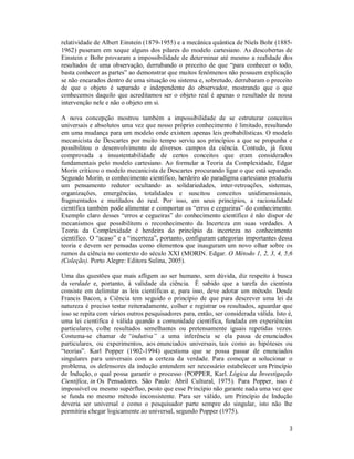 3
relatividade de Albert Einstein (1879-1955) e a mecânica quântica de Niels Bohr (1885-
1962) puseram em xeque alguns dos pilares do modelo cartesiano. As descobertas de
Einstein e Bohr provaram a impossibilidade de determinar até mesmo a realidade dos
resultados de uma observação, derrubando o preceito de que “para conhecer o todo,
basta conhecer as partes” ao demonstrar que muitos fenômenos não possuem explicação
se não encarados dentro de uma situação ou sistema e, sobretudo, derrubaram o preceito
de que o objeto é separado e independente do observador, mostrando que o que
conhecemos daquilo que acreditamos ser o objeto real é apenas o resultado de nossa
intervenção nele e não o objeto em si.
A nova concepção mostrou também a impossibilidade de se estruturar conceitos
universais e absolutos uma vez que nosso próprio conhecimento é limitado, resultando
em uma mudança para um modelo onde existem apenas leis probabilísticas. O modelo
mecanicista de Descartes por muito tempo serviu aos princípios a que se propunha e
possibilitou o desenvolvimento de diversos campos da ciência. Contudo, já ficou
comprovada a insustentabilidade de certos conceitos que eram considerados
fundamentais pelo modelo cartesiano. Ao formular a Teoria da Complexidade, Edgar
Morin criticou o modelo mecanicista de Descartes procurando ligar o que está separado.
Segundo Morin, o conhecimento científico, herdeiro do paradigma cartesiano produziu
um pensamento redutor ocultando as solidariedades, inter-retroações, sistemas,
organizações, emergências, totalidades e suscitou conceitos unidimensionais,
fragmentados e mutilados do real. Por isso, em seus princípios, a racionalidade
científica também pode alimentar e comportar os “erros e cegueiras” do conhecimento.
Exemplo claro desses “erros e cegueiras” do conhecimento científico é não dispor de
mecanismos que possibilitem o reconhecimento da Incerteza em suas verdades. A
Teoria da Complexidade é herdeira do princípio da incerteza no conhecimento
científico. O “acaso” e a “incerteza”, portanto, configuram categorias importantes dessa
teoria e devem ser pensadas como elementos que inauguram um novo olhar sobre os
rumos da ciência no contexto do século XXI (MORIN. Edgar. O Método 1, 2, 3, 4, 5,6
(Coleção). Porto Alegre: Editora Sulina, 2005).
Uma das questões que mais afligem ao ser humano, sem dúvida, diz respeito à busca
da verdade e, portanto, à validade da ciência. É sabido que a tarefa do cientista
consiste em delimitar as leis científicas e, para isso, deve adotar um método. Desde
Francis Bacon, a Ciência tem seguido o princípio de que para descrever uma lei da
natureza é preciso testar reiteradamente, colher e registrar os resultados, aguardar que
isso se repita com vários outros pesquisadores para, então, ser considerada válida. Isto é,
uma lei científica é válida quando a comunidade científica, fundada em experiências
particulares, colhe resultados semelhantes ou pretensamente iguais repetidas vezes.
Costuma-se chamar de “indutiva” a uma inferência se ela passa de enunciados
particulares, ou experimentos, aos enunciados universais, tais como as hipóteses ou
“teorias”. Karl Popper (1902-1994) questiona que se possa passar de enunciados
singulares para universais com a certeza da verdade. Para começar a solucionar o
problema, os defensores da indução entendem ser necessário estabelecer um Princípio
de Indução, o qual possa garantir o processo (POPPER, Karl. Lógica da Investigação
Científica, in Os Pensadores. São Paulo: Abril Cultural, 1975). Para Popper, isso é
impossível ou mesmo supérfluo, posto que esse Princípio não garante nada uma vez que
se funda no mesmo método inconsistente. Para ser válido, um Princípio de Indução
deveria ser universal e como o pesquisador parte sempre do singular, isto não lhe
permitiria chegar logicamente ao universal, segundo Popper (1975).
 