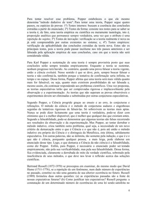 4
Para tentar resolver esse problema, Popper estabeleceu o que ele mesmo
denomina ”método dedutivo de teste”. Para testar uma teoria, Popper segue quatro
passos, ou espécies de provas: 1º) Testes internos: buscam a coerência das conclusões
extraídas a partir do enunciado; 2º) Testes da forma: consiste nos testes para se saber se
a teoria é, de fato, uma teoria empírica ou científica ou meramente tautologia, isto é,
proposição analítica que permanece sempre verdadeira, uma vez que o atributo é uma
repetição do sujeito; 3º) Testes de inovação: verificação se a teoria realmente é nova ou
já está compreendida por outras existentes no sistema; e, 4º) Testes empíricos:
verificação da aplicabilidade das conclusões extraídas da teoria nova. Estes são os
principais testes, pois a teoria pode passar incólume nos três passos anteriores e ser
falseada pela aplicação empírica de suas conclusões, caso em que a teoria não será
considerada válida.
Para Karl Popper a sustentação de uma teoria é sempre provisória posto que suas
conclusões serão sempre testadas empiricamente. Enquanto a teoria se sustentar,
nenhum progresso terá havido. Ao contrário, quando uma prova falsear a teoria vigente,
então a ciência evoluirá. Nesse sentido é que se deve, pois, sempre buscar falsear a
teoria e não confirmá-la, também porque a tentativa de confirmação seria infinita, no
tempo e no espaço. Dessa forma, Popper afirma que uma teoria será mais válida quanto
mais for falseável, ou seja, quanto mais existirem possibilidades de ser falseada e,
mesmo assim, ela continuar respondendo aos problemas científicos. Uma vez propostas,
as teorias especulativas terão que ser comprovadas rigorosa e implacavelmente pela
observação e a experimentação. As teorias que não superam as provas observáveis e
experimentais devem ser eliminadas e substituídas por outras conjecturas especulativas.
Segundo Popper, a Ciência progride graças ao ensaio e ao erro, às conjecturas e
refutações. O método da ciência é o método de conjecturas audazes e engenhosas
seguidas de tentativas rigorosas de falseá-las. Só sobrevivem as teorias mais aptas.
Nunca se pode dizer licitamente que uma teoria é verdadeira, pode-se dizer com
otimismo que é a melhor disponível, que é melhor que qualquer das que existiam antes.
Segundo a falseabilidade, pode-se demonstrar que algumas teorias são falsas recorrendo
aos resultados da observação e da experimentação. Mas Popper, ao tentar derrubar o
método indutivo, criou também outro problema, qual seja, a necessidade de um novo
critério de demarcação entre o que é Ciência e o que não é, pois até então o método
indutivo era próprio da Ciência e o distinguia da Metafísica, esta última, sabidamente
especulativa. Em outras palavras, não se delimita, tão somente pela indução, o que é e o
que não é ciência, porquanto qualquer pessoa, a mais leiga, pode elaborar um
enunciado desse tipo. Logo, o que demarca a Ciência da não ciência é a falseabilidade,
como diz Popper. Enfim, para Popper, é necessário o enunciado poder ser testado
empiricamente, não pela sua verificabilidade, mas pela sua falseabilidade. Dessa forma,
fica evidenciada, claramente a derrubada do mito da verdade científica, sobretudo pela
insuficiência de seus métodos, o que deve nos levar à reflexão acerca das soluções
científicas.
Bertrand Russell (1872-1970) se preocupou em examinar, do mesmo modo que David
Hume (1711-1776), se a repetição de um fenômeno, num dado número de experiências
no passado, constitui ou não uma garantia de sua ulterior ocorrência no futuro. Russell
(1989) formulou duas outras questões: (a) as experiências passadas são a fonte de
nossas expectativas futuras? (b) Como justificar tais expectativas? Russell pergunta: a
constatação de um determinado número de ocorrências de uma lei sendo satisfeita no
 