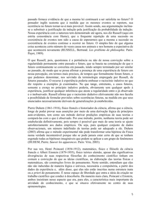 5
passado fornece evidência de que a mesma lei continuará a ser satisfeita no futuro? O
pensador inglês sustenta que à medida que os mesmos eventos se repetem, sua
ocorrência no futuro tornar-se-á mais provável. Assim sendo, sua argumentação inclina-
se a substituir a justificação da indução pela justificação da probabilidade da indução.
Nossa experiência com a natureza tem demonstrado até agora, nos diz Russell (aqui em
estrita consonância com Hume), que a frequente repetição de uma sucessão ou
coexistência de eventos tem sido a causa de esperarmos que a mesma a sucessão ou
coexistência de eventos continue a ocorrer no futuro. O simples fato de que alguma
coisa aconteceu certo número de vezes causa nos animais e nos homens a expectativa de
que acontecerá novamente (RUSSELL, Bertrand. Les problems de philosophie. Paris:
Payot, 1989).
O que Russell, pois, questionou é a pertinência ou não de nossa convicção sobre a
regularidade permanente entre passado e futuro, que se baseia na constatação de que o
futuro continuamente se converteu em passado, tendo sempre terminado por ser similar
ao passado, de modo que se possa afirmar a presença de uma experiência de futuro em
nossa percepção, em termos mais precisos, de tempos que formalmente foram futuro, e
que podemos denominar, nos servindo da terminologia empregada por Russell, de
futuros passados. O recurso à experiência poderia embasar o raciocínio indutivo no que
diz respeito a exemplos já examinados. No que tange, entretanto, a casos futuros,
somente a crença no princípio indutivo poderia, obviamente sem qualquer apelo à
experiência, justificar qualquer inferência que ateste a regularidade entre o já observado
e o inobservado. Russell afirma que o raciocínio dedutivo efetivamente não nos faculta
a possibilidade de formular previsões sobre ocorrências futuras, na medida em que seus
enunciados necessariamente derivam de generalizações já estabelecidas.
Pierre Duhem (1861-1916), físico francês e historiador da ciência, afirma que a ciência,
longe de poder provar suas asserções por meio de uma derivação lógica de princípios
auto-evidentes, tem como seu método derivar predições empíricas de suas teorias e
compará-las com o que é observado. Por esse método, porém, nenhuma teoria pode ser
estabelecida definitivamente, pois sempre é possível que mais de uma teoria se ajuste
satisfatoriamente aos dados empíricos. Ou seja, para qualquer conjunto de dados
observacionais, um número indefinido de teorias pode ser adequado a ele. Duhem
(2003) afirma que o método experimental não pode transformar uma hipótese da Física
numa verdade incontestável porque não se pode jamais estar certo de que se tenham
esgotado todas as hipóteses imagináveis que podem se aplicar a um grupo de fenômenos
(DUHEM, Pierre. Sauver les apparences. Paris: Vrin, 2003).
Por sua vez, Henri Poincaré (1854-1912), matemático, físico e filósofo da ciência
francês e Albert Einstein (1879-1955), físico teórico alemão, apesar das significativas
divergências de suas respectivas filosofias do conhecimento científico tinham em
comum a convicção de que as ideias científicas, na elaboração das teorias físicas e
matemáticas, são construções livres do pensamento. Neste sentido, entendiam que elas
não são induzidas de maneira lógica e unívoca, necessária e compulsória, a partir dos
dados da experiência e, além disso, que elas não estão inscritas numa estrutura inata
ou a priori do pensamento. É nesse espaço de liberdade que entra a ideia da criação no
trabalho científico que conduz à descoberta. Da maneira mais clara, Poincaré e Einstein,
ambos insistiram nesse aspecto que era, para eles, a característica mais importante da
atividade do conhecimento, e que se situava efetivamente no centro de suas
epistemologias.
 