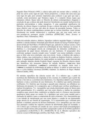 6
Segundo Henri Poincaré (1995), a ciência nada pode nos ensinar sobre a verdade, só
pode nos servir como regra de ação. Nessa perspectiva, a ciência não seria mais que
uma regra de ação, pois seríamos impotentes para conhecer o que quer que seja e,
contudo, como precisamos agir firmamos regras. É o conjunto dessas regras que
chamamos ciência. Quase todos os filósofos da ciência contemporâneos chegaram à
conclusão de que a ciência não pode descrever literalmente um mundo inobservável de
partículas microscópicas e ondas intangíveis. E uma quantidade significativa de
filósofos da ciência chegou à conclusão de que a ciência não pode ser bem-sucedida
nesse objetivo uma vez que está além do alcance da percepção humana. Todos os
filósofos da ciência contemporâneos aceitam que as teorias científicas visam retratar
literalmente um mundo inobservável e concluem que, por essa razão seria um
erro, acreditar em quaisquer teorias científicas (POINCARÉ, Henri. Science et
hipothèse. Paris: Flammarion, 1902).
Além dos métodos indutivo, dedutivo, hipotético- dedutivo segundo Popper, é utilizado
também o método dialético formulado pelo filósofo alemão de Georg Friedrich Hegel e
desenvolvido por Karl Marx e Friedrich Engels que, aplicado às ciências sociais, é uma
forma de analisar a realidade a partir da confrontação de teses, hipóteses ou teorias. A
dialética é a investigação através da contraposição de elementos conflitantes e a
compreensão do papel desses elementos em um fenômeno. O pesquisador deve
confrontar qualquer conceito tomado como “verdade” com outras realidades e teorias
para se obter uma nova conclusão, uma nova teoria. Assim, a dialética não analisa o
objeto estático, mas contextualiza o objeto de estudo na dinâmica histórica, cultural e
social. A argumentação dialética foi usada também na metafísica, sendo sistematizada
pelo pensador idealista alemão Friedrich Hegel, expoente da filosofia clássica alemã,
que identificou três momentos básicos no método dialético: a tese (uma ideia
pretensamente verdadeira), a antítese (a contradição ou negação dessa tese) e
a síntese (o resultado da confrontação de ambas as ideias). A síntese se torna uma nova
tese e o ciclo dialético recomeça (GEORG, Gadamer. La dialética de Hegel. Madrid:
Editora Catedra, 1988).
Os métodos específicos das ciências sociais são: 1) o indutivo que, a partir da
ocorrência dos fenômenos são originadas as leis e teorias; 2) o dedutivo que a partir das
teorias e leis tem-se a ocorrência dos fenômenos; 3) o hipotético-dedutivo que formula
hipóteses e testa a ocorrência de seus fenômenos; 4) o dialético que analisa elementos
conflitantes; 5) o histórico que investiga o passado para relacionar sua influência nos
fenômenos do presente; 6) o comparativo que é utilizado para verificar semelhanças e
explicar divergências; 7) o monográfico que estuda determinado grupo de fatores para
obter generalizações; 8) o estatístico que tem como objetivo a análise de conjuntos
complexos para, através disto, estabelecer as relações entre si e fornecer uma descrição
quantitativa deste grupo em estudo; 9) o tipológico que serve como modelo para a
realização de análises e para a compreensão de casos existentes; 10) o funcionalista que
é um método de interpretação que tem como objetivo o estudo de um determinado
grupo através de seu sistema de organização; 11) o estruturalista que é utilizado para
analisar a realidade concreta de diversos fenômenos; 12) o etnográfico que tem como
foco principal a análise dos aspectos culturais de determinado grupo da sociedade; e,
13) o clínico que é utilizado em estudos de caso e possui intervenção psicopedagógica
com uma relação íntima entre pesquisador e pesquisado e pode ser de âmbito qualitativo
ou quantitativo (LAKATOS, E. M. e MARCONI, M. de A. Métodos específicos das
ciências sociais in Metodologia científica. São Paulo: Atlas, 1991).
 