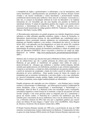 2
o transplante de órgãos, a quimioterapia e a radioterapia, o uso de marcapassos, entre
outras descobertas e aperfeiçoamentos que permitiram que diversas doenças fossem
evitadas e até mesmo erradicadas e outras descobertas e posteriormente tratadas,
contribuíram decisivamente para melhorar o bem estar do ser humano. Acrescente-se a
tudo isto, os avanços na fecundação artificial do óvulo em laboratório e no implante
intrauterino do ovo fecundado que são uma façanha sem paralelo na história da
reprodução humana. O campo da engenharia genética deu origem a um acontecimento
promissor: a determinação da estrutura do DNA – base de toda matéria viva e
responsável pela transmissão do código genético (SOUZA, Valdomiro. Projeto Genoma
Humano. São Paulo: Loyola, 2004).
A fibroendoscopia representou um grande progresso nos métodos diagnósticos porque
substituiu os então utilizados aparelhos metálicos, rígidos e cheios de limitações, os
laboratórios desenvolveram técnicas de alta sensibilidade que contribuíram para o
diagnóstico clínico permitindo detectar substâncias em concentrações infinitamente
pequenas nos líquidos orgânicos e nos tecidos, a descoberta dos raios-X, no final do
século XIX, e sua aplicação com fins diagnósticos, no início do século XX, constituiu
um marco importante na história da Medicina e, finalmente, o isolamento e a
determinação da estrutura química de hormônios possibilitou a síntese de grande parte
deles em laboratório (FIOCRUZ. Bases conceituais e históricas do campo da saúde.
Disponível no website <http://www.ead.fiocruz.br/_downloads/material-620.pdf.>,
2003.).
Inúmeros são os avanços que são previstos para a Medicina no futuro, como é o caso do
uso de células-tronco que são a grande promessa da ciência para revolucionar a
Medicina, já que podem se transformar em qualquer outra célula do corpo, o
desenvolvimento de ciborgues que estabelece a interface cérebro-máquina, abrindo
caminho para ajudar pessoas com deficiências, paralisias ou que sofreram amputações a
recuperar os movimentos, a criação de célula controlada por um genoma sintético criado
a partir de instruções de computador, criação de óvulos a partir de células adultas e a
descoberta de novos antibióticos. Outro grande avanço do futuro diz respeito aos
transplantes que se resumiam, inicialmente, a um único órgão: o rim e que, atualmente,
já é possível transplantar coração, pulmão, fígado, tecido pancreático e medula óssea.
No futuro, certamente, outros órgãos também poderão ser substituídos.
Grandes progressos são esperados nos atos cirúrgicos – com destaque para a cirurgia
cardíaca, a neurocirurgia e a oftalmologia – que foram possíveis graças à colaboração de
outras disciplinas, como a anestesiologia, a neurofisiologia, a bacteriologia e a
imunologia. Além do Raio X, a Medicina conta com tecnologias como a tomografia,
ressonância magnética e outras formas de se examinar o corpo de um paciente sem uma
invasão cirúrgica e terá como próximo passo as máquinas para ler o pensamento e
gravar até mesmo sonhos. A Penicilina foi o primeiro dos antibióticos que abriu
caminho para o nascimento de novos antibióticos com o uso de células-tronco. Por sua
vez, a belíssima estrutura do DNA fará com que a engenharia genética que cresceu
muito nos últimos 50 anos chegue a "copiar" seres vivos (ALMEIDA, Aline Mignon
de. Bioética e biodireito. Rio de Janeiro: Lúmen Júris, 2000).
O Projeto Genoma Humano iniciado em 1990 com o envolvimento de mais de 5.000
cientistas vai proporcionar avanços ainda maiores na Medicina. O mapeamento de todos
os genes do corpo humano (DNA) através do Projeto Genoma Humano representa uma
 