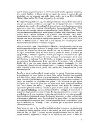 2
quando muitos dos grandes campos de petróleo no mundo estarão esgotados. Entretanto,
se a Arábia Saudita e a Rússia não forem capazes de manter o aumento de suas
produções essa era começará mais cedo, talvez ainda a partir de 2015 (KLARE,
Michael. Blood and Oil. New York: Metropolitan Books, 2004).
No crepúsculo do petróleo, ou seja, uma transição entre uma era de petróleo abundante e
uma era de escassez absoluta, o ouro negro não vai desaparecer, mas se mostrará
insuficiente para atender à demanda global. Assim, teremos, periodicamente, momentos
de escassez, preços altos e extrema vulnerabilidade a choques de petróleo. Klare (2004)
afirma que, por causa da crescente competição entre Estados Unidos, China, Japão e
outros grandes consumidores pelo acesso ao que sobrará de áreas produtoras no mundo
poderão surgir conflitos militares. Para promover seus interesses, esses países,
especialmente os Estados Unidos e a China, estão se preparando para forjar laços
militares com países produtores e fornecer armas modernas - os Estados Unidos com o
Kuait e a Arábia Saudita, e a China com o Irã e o Sudão. Esta situação poderá levar
naturalmente a uma tensão crescente nessas regiões.
Mais recentemente, após a Segunda Guerra Mundial, a energia nuclear parecia uma
alternativa promissora para a geração de energia elétrica, mas sofreu um grande revés
por conta dos acidentes nucleares em Chernobyl em 1986 na Ucrânia e em Fukushima
no Japão recentemente. Além de deixar mais de quatro mil mortos e milhares de
desaparecidos, o terremoto seguido de tsunami que atingiu a costa nordeste do Japão
causou problemas em pelo menos três usinas nucleares. O caso mais grave é o da usina
de Fukushima, operada pela Tokyo Electric Power Company, que ainda tenta resolver
um vazamento de radioatividade desde a ocorrência do terremoto. Hoje, os Estados
Unidos são o país com maior número de usinas nucleares totalizando 104. Isso
representa 18% da matriz energética daquele país. A França está no topo dos países com
maior dependência desse tipo de energia com o uso em 80% da energia nuclear de sua
matriz energética.
Ressalte-se que a transformação de energia nuclear em energia elétrica pode acontecer
controladamente em reator nuclear através da fissão nuclear do urânio como principal
aplicação civil da energia nuclear. A principal vantagem da energia nuclear obtida por
fissão é que ela possibilita a não utilização de combustíveis fósseis como o petróleo e o
carvão na produção de eletricidade que passou a ser defendida até por alguns
ecologistas pelo fato de não gerar gases de efeito estufa. Esses ecologistas defendem
uma virada radical em direção à energia nuclear como forma de combater o
aquecimento global resultante da emissão de gases do efeito estufa. Em comparação
com a geração hidrelétrica, o uso da energia nuclear tem a vantagem de não requerer o
alagamento de grandes áreas para a formação dos lagos de reservatórios, evitando assim
a perda de áreas de reservas naturais ou de terras agriculturáveis, bem como a remoção
de comunidades inteiras das áreas que são alagadas. No entanto, as usinas nucleares têm
a desvantagem relacionada com a disposição final de seus resíduos (lixo atômico) não
solucionada definitivamente até hoje e com a impossibilidade de evitar acidentes como
aqueles ocorridos em Chernobyl e em Fukushima que ao ocorrerem assumiram
dimensões catastróficas.
Tudo leva a crer que, se for mantida a tendência atual de consumo, a participação dos
combustíveis fósseis (petróleo, carvão e gás natural) na matriz energética mundial
alcançará 80% em 2030. O petróleo tem uma posição dominante entre as fontes de
energia utilizadas. O petróleo, o carvão e o gás natural são, pela ordem, as fontes de
 