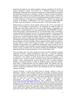 4
importante de energia em um sistema energético realmente sustentável. Um sistema de
energia sustentável somente será possível se a eficiência energética for muito
aperfeiçoada. O primeiro passo consiste em redirecionar um grande número de políticas
governamentais de modo que se destinem a realizar os objetivos centrais da eficiência
energética e da redução do uso de combustíveis fósseis. Acima de tudo, o mundo teria
de produzir bens e serviços com um terço à metade da energia que utiliza atualmente. Já
se acham disponíveis tecnologias que quadruplicariam a eficiência da maioria dos
sistemas de iluminação e duplicariam a de novos automóveis (ALCOFORADO,
Fernando. Aquecimento global e catástrofe planetária. S. Cruz do Rio Pardo, 2010).
Melhoramentos na eficiência elétrica poderão reduzir em 40 a 75% a necessidade de
energia. As necessidades de aquecimento e de refrigeração de edifícios podem ser
cortadas para uma fração ainda menor dos níveis atuais graças a equipamentos de
aquecimento e condicionadores de ar mais aperfeiçoados (ALCOFORADO, Fernando.
Aquecimento global e catástrofe planetária. S. Cruz do Rio Pardo, 2010). A biomassa e
a energia hidroelétrica fornecem cerca de 13% da energia mundial. A biomassa sozinha
satisfaz 35% das necessidades dos países capitalistas periféricos e semiperiféricos. É
provável que a conversão direta de energia solar em eletricidade e calor seja a pedra
angular de um sistema mundial de energia sustentável. A energia solar não apenas se
acha disponível em grande quantidade como também está mais extensamente distribuída
do que qualquer outra fonte energética. Daqui a algumas décadas, poder-se-á utilizar o
Sol para aquecer a maior parte da água necessária e novos edifícios poderão tirar
vantagem do aquecimento e do resfriamento natural para cortar em mais de 80% a
energia que utilizam. Usar eletricidade e queimar diretamente combustíveis fósseis para
aquecer a água se tornarão raros nas próximas décadas (ALCOFORADO, Fernando.
Aquecimento global e catástrofe planetária. S. Cruz do Rio Pardo, 2010).
O uso da energia solar e de outras energias renováveis provocará mudanças de grande
magnitude em todo o planeta destacando-se, entre elas, a criação de indústrias
totalmente novas, o desenvolvimento de novos sistemas de transporte e a modificação
da agricultura e das cidades. O grande desafio que se coloca na atualidade é o de
prosseguir com o avanço da ciência e tecnologia visando aproveitar eficientemente a
energia e utilizar economicamente recursos renováveis. Este é o cenário energético
alternativo que poderá substituir o cenário de referência descrito linhas atrás evitando,
desta forma, o comprometimento do meio ambiente global. Isto significa dizer que
mudanças profundas de política energética global devem ser colocadas em prática para
reduzir o consumo de combustíveis fósseis que respondem por 82% dos suprimentos
mundiais de energia.
*Fernando Alcoforado, 76, membro da Academia Baiana de Educação, engenheiro e doutor em
Planejamento Territorial e Desenvolvimento Regional pela Universidade de Barcelona, professor
universitário e consultor nas áreas de planejamento estratégico, planejamento empresarial, planejamento
regional e planejamento de sistemas energéticos, é autor dos livros Globalização (Editora Nobel, São
Paulo, 1997), De Collor a FHC- O Brasil e a Nova (Des)ordem Mundial (Editora Nobel, São Paulo,
1998), Um Projeto para o Brasil (Editora Nobel, São Paulo, 2000), Os condicionantes do
desenvolvimento do Estado da Bahia (Tese de doutorado. Universidade de
Barcelona,http://www.tesisenred.net/handle/10803/1944, 2003), Globalização e Desenvolvimento
(Editora Nobel, São Paulo, 2006), Bahia- Desenvolvimento do Século XVI ao Século XX e Objetivos
Estratégicos na Era Contemporânea (EGBA, Salvador, 2008), The Necessary Conditions of the Economic
and Social Development- The Case of the State of Bahia (VDM Verlag Dr. Müller Aktiengesellschaft &
Co. KG, Saarbrücken, Germany, 2010), Aquecimento Global e Catástrofe Planetária (P&A Gráfica e
Editora, Salvador, 2010), Amazônia Sustentável- Para o progresso do Brasil e combate ao aquecimento
global (Viena- Editora e Gráfica, Santa Cruz do Rio Pardo, São Paulo, 2011), Os Fatores Condicionantes
 