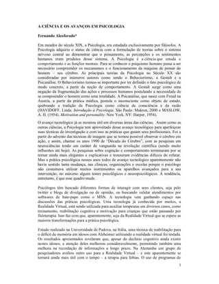 1
A CIÊNCIA E OS AVANÇOS EM PSICOLOGIA
Fernando Alcoforado*
Em meados do século XIX, a Psicologia, era estudada exclusivamente por filósofos. A
Psicologia adquiriu o status de ciência com a formulação de teorias sobre o sistema
nervoso central ao demonstrar que o pensamento, as percepções e os sentimentos
humanos eram produtos desse sistema. A Psicologia é a ciência que estuda o
comportamento e as funções mentais. Para se conhecer o psiquismo humano passa a ser
necessário compreender os mecanismos e o funcionamento da máquina de pensar do
homem – seu cérebro. As principais teorias da Psicologia no Século XX são
consideradas por inúmeros autores como sendo o Behaviorismo, a Gestalt e a
Psicanálise. O Behaviorismo tornou-se importante por ter definido o fato psicológico de
modo concreto, a partir da noção de comportamento. A Gestalt surge como uma
negação da fragmentação das ações e processos humanos postulando a necessidade de
se compreender o homem como uma totalidade. A Psicanálise, que nasce com Freud na
Áustria, a partir da prática médica, postula o inconsciente como objeto de estudo,
quebrando a tradição da Psicologia como ciência da consciência e da razão
(DAVIDOFF, Linda. Introdução à Psicologia. São Paulo: Makron, 2000 e MASLOW,
A. H. (1954). Motivation and personality. New York, NY: Harper, 1954).
O avanço tecnológico já se mostrou útil em diversas áreas das ciências. Assim como as
outras ciências, a Psicologia tem aproveitado desse avanço tecnológico para aperfeiçoar
suas técnicas de investigação e com isso as práticas que guiam seus profissionais. Foi a
partir do advento das técnicas de imagem que se tornou possível observar o cérebro em
ação, e assim, chamar os anos 1990 de “Década do Cérebro”, com as pesquisas em
neurociências tendo um caráter de vanguarda na revolução científica (sendo muito
influentes até hoje). As pesquisas sobre cognição e comportamento terminaram por se
tornar ainda mais elegantes e explicativas e trouxeram evidências difíceis de refutar.
Mas a prática psicológica nesses anos todos de avanço tecnológico aparentemente não
havia sentido tanta mudança, nas clínicas, organizações e escolas porque o psicólogo
não costumava utilizar muitos instrumentos ou aparelhos avançados para a sua
intervenção, no máximo alguns testes psicológicos e neuropsicológicos. A tendência,
entretanto, é que esse quadro mude.
Psicólogos têm buscado diferentes formas de interagir com seus clientes, seja pelo
twitter e blogs de divulgação ou de opinião, ou buscando validar atendimentos por
softwares de bate-papo como o MSN. A tecnologia vem ganhando espaço nas
discussões das práticas psicológicas. Uma tecnologia já conhecida por muitos, a
Realidade Virtual, está sendo utilizada para auxiliar terapeutas em diversos casos, como
treinamento, reabilitação cognitiva e motivação para crianças que estão passando por
fisioterapia. Isso faz com que, aparentemente, seja da Realidade Virtual que se espere as
maiores transformações para a prática psicológica.
Estudo realizado na Universidade de Padova, na Itália, uma técnica de reabilitação para
o déficit de memória em idosos com Alzheimer utilizando a realidade virtual foi testada.
Os resultados apresentados revelaram que, apesar do declínio cognitivo ainda existir
nestes idosos, a atenção deles melhorou consideravelmente, permitindo também uma
melhora na recordação de informações a longo prazo. Na Alemanha um grupo de
pesquisadores avaliou outro uso para a Realidade Virtual – e este aparentemente se
tornará ainda mais útil com o tempo – a terapia para fobias. O uso de programas de
 