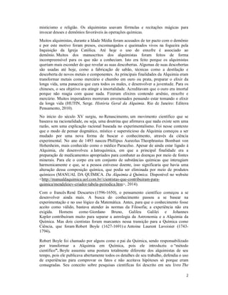 2
misticismo e religião. Os alquimistas usavam fórmulas e recitações mágicas para
invocar deuses e demônios favoráveis às operações químicas.
Muitos alquimistas, durante a Idade Média foram acusados de ter pacto com o demônio
e por este motivo foram presos, excomungados e queimados vivos na fogueira pela
Inquisição da Igreja Católica. Até hoje o uso do enxofre é associado ao
demônio. Muitos dos manuscritos dos alquimistas foram feitos de forma
incompreensível para os que não a conheciam. Isto era feito porque os alquimistas
queriam mais esconder do que revelar as suas descobertas. Algumas de suas descobertas
são usadas até hoje, como a fabricação de sabão, técnicas como a destilação e
descoberta de novos metais e componentes. As principais finalidades da Alquimia eram
transformar metais como mercúrio e chumbo em ouro ou prata, preparar o elixir da
longa vida, uma panaceia que cura todos os males, e desenvolver a juventude. Para os
chineses, o seu objetivo era atingir a imortalidade. Acreditavam que o ouro era imortal
porque não reagia com quase nada. Fizeram elixires contendo arsênio, enxofre e
mercúrio. Muitos imperadores morreram envenenados pensando estar tomando o elixir
da longa vida (HUTIN, Serge. História Geral da Alquimia. Rio de Janeiro: Editora
Pensamento, 2010).
No início do século XV surgiu, no Renascimento, um movimento científico que se
baseava na racionalidade, ou seja, uma doutrina que afirmava que nada existe sem uma
razão, sem uma explicação racional baseada no experimentalismo. Foi nesse contexto
que o modo de pensar dogmático, místico e supersticioso da Alquimia começou a ser
mudado por uma nova forma de buscar o conhecimento, através da ciência
experimental. No ano de 1493 nasceu Phillipus Aureolus Theophrastus Bombast von
Hohenheim, mais conhecido como o médico Paracelso. Apesar de ainda estar ligado à
Alquimia, ele desenvolveu a Iatroquímica, em que a principal finalidade era a
preparação de medicamentos apropriados para combater as doenças por meio de fontes
minerais. Para ele o corpo era um conjunto de substâncias químicas que interagiam
harmonicamente e que, se a pessoa estivesse doente, isso significaria que havia uma
alteração dessa composição química, que podia ser eliminada por meio de produtos
químicos (MANUAL DA QUÍMICA. Da Alquimia à Química. Disponível no website
<http://manualdaquimica.uol.com.br//cientistas-que-contribuiram-para-
quimica/mendeleiev-criador-tabela-periodica.htm>, 2014).
Com o francês René Descartes (1596-1650), o pensamento científico começou a se
desenvolver ainda mais. A busca do conhecimento passou a se basear na
experimentação e no uso lógico da Matemática. Antes, para que o conhecimento fosse
aceito como válido, bastava atender às normas da Filosofia; a experiência não era
exigida. Homens como Giordano Bruno, Galileu Galilei e Johannes
Kepler contribuíram muito para separar a astrologia da Astronomia e a Alquimia da
Química. Mas dois cientistas foram marcantes nessa transição para a Química como
Ciência, que foram Robert Boyle (1627-1691) e Antoine Laurent Lavoisier (1743-
1794).
Robert Boyle foi chamado por alguns como o pai da Química, sendo responsabilizado
por transformar a Alquimia em Química, pois ele introduziu o “método
científico”. Boyle assumiu uma postura totalmente diferente dos alquimistas de seu
tempo, pois ele publicava abertamente todos os detalhes de seu trabalho, defendia o uso
de experiências para comprovar os fatos e não aceitava hipóteses só porque eram
consagradas. Seu conceito sobre pesquisas científicas foi descrito em seu livro The
 