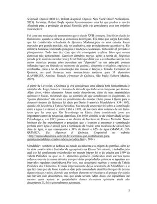 3
Sceptical Chymist (BOYLE, Robert. Sceptical Chymist. New York: Dover Publications,
2013). Inclusive, Robert Boyle apoiou fervorosamente uma lei que proibia o uso da
Alquimia para a produção da pedra filosofal, pois ele considerava esse um objetivo
inalcançável.
Foi com essa mudança de pensamento que o século XVII começou. Este foi o século do
Iluminismo, quando a ciência se distanciou da religião. Foi então que surgiu Lavoisier,
que foi considerado o fundador da Química Moderna, pois os seus estudos foram
marcados por grande precisão, não só qualitativa, mas principalmente quantitativa. Ele
utilizava balanças, realizando pesagens e medições cuidadosas, tinha notável precisão e
planejamento. Tudo isso fez com que ele conseguisse explicar fatos que outros
cientistas não conseguiram. Lavoisier derrubou teorias, como a teoria do flogístico
(criada pelo cientista alemão Georg Ernst Stahl que dizia que a combustão ocorria com
certos materiais porque estes possuíam um “elemento” ou um principio comum
inflamável que era liberado no momento da queima), descobriu o oxigênio, explicou a
combustão, criou a lei de conservação das massas e lançou o Tratado Elementar de
Química, no qual forneceu uma nomenclatura moderna para 33 elementos
(LAVOISIER, Antoine. Tratado elementar de Química. São Paulo: Editora Madras,
2007).
A partir de Lavoisier, a Química já era considerada uma ciência bem fundamentada e
estabelecida. Logo, houve a retomada da ideia de que tudo seria composto por átomos.
Além disso, vários elementos foram sendo descobertos, além de suas propriedades
químicas e físicas, mostrando que, ao contrário do que acreditavam os alquimistas, os
“quatro elementos” não eram os constituintes do mundo. Outro passo à frente para o
desenvolvimento da Química foi dado por Dmitri Ivanovich Mendeleiev (1834-1907),
quando ele descobriu a Tabela Periódica. Sua tese de doutorado foi sobre a combinação
entre a água e o álcool, e, entre 1868 a 1870, ele escreveu dois volumes de um livro-
texto que fez com que São Petersburgo na Rússia fosse considerado como um
importante centro de pesquisas científicas. Em 1890, demitiu-se da Universidade de São
Petersburgo e, em 1893, passou a ser diretor do Instituto de Pesos e Medidas. Nesse
Instituto ele fez experimentos e pesquisas que o levaram a encontrar a combinação
perfeita entre água e álcool para a fabricação da vodca: uma molécula de álcool para
duas de água, o que corresponde a 38% de álcool e 62% de água (MANUAL DA
QUÍMICA. Da Alquimia à Química. Disponível no website
<http://manualdaquimica.uol.com.br//cientistas-que-contribuiram-para-
quimica/mendeleiev-criador-tabela-periodica.htm>, 2014).
Mendeleiev também se dedicou ao estudo da natureza e a origem do petróleo, além de
ter sido considerado o fundador da agroquímica na Rússia. No entanto, o trabalho pelo
qual ele foi amplamente reconhecido no mundo inteiro foi o de criador em 1869 da
Tabela Periódica na qual os 63 elementos químicos conhecidos eram escritos numa
ordem crescente de massa atômica em que várias propriedades químicas se repetiam em
intervalos regulares (periódicos). Por isso, sua descoberta recebeu o nome de Tabela
Periódica dos Elementos. O mais impressionante dessa descoberta de Mendeleiev e o
que fez com que ele fosse levado a sério pela comunidade científica foi que ele deixou
alguns espaços vazios, dizendo que nenhum elemento se encaixava ali porque eles ainda
não haviam sido descobertos, mas que ainda seriam. Além disso, ele especificou até
mesmo quais seriam as propriedades desses elementos químicos ainda não
descobertos. E, foi o que realmente aconteceu.
 