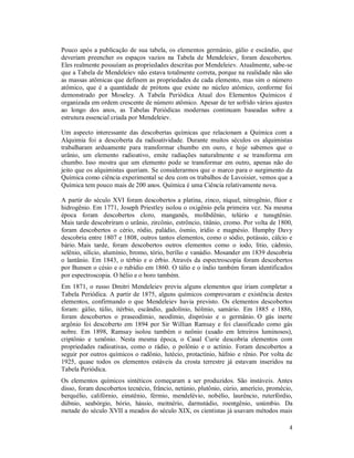 4
Pouco após a publicação de sua tabela, os elementos germânio, gálio e escândio, que
deveriam preencher os espaços vazios na Tabela de Mendeleiev, foram descobertos.
Eles realmente possuíam as propriedades descritas por Mendeleiev. Atualmente, sabe-se
que a Tabela de Mendeleiev não estava totalmente correta, porque na realidade não são
as massas atômicas que definem as propriedades de cada elemento, mas sim o número
atômico, que é a quantidade de prótons que existe no núcleo atômico, conforme foi
demonstrado por Moseley. A Tabela Periódica Atual dos Elementos Químicos é
organizada em ordem crescente de número atômico. Apesar de ter sofrido vários ajustes
ao longo dos anos, as Tabelas Periódicas modernas continuam baseadas sobre a
estrutura essencial criada por Mendeleiev.
Um aspecto interessante das descobertas químicas que relacionam a Química com a
Alquimia foi a descoberta da radioatividade. Durante muitos séculos os alquimistas
trabalharam arduamente para transformar chumbo em ouro, e hoje sabemos que o
urânio, um elemento radioativo, emite radiações naturalmente e se transforma em
chumbo. Isso mostra que um elemento pode se transformar em outro, apenas não do
jeito que os alquimistas queriam. Se considerarmos que o marco para o surgimento da
Química como ciência experimental se deu com os trabalhos de Lavoisier, vemos que a
Química tem pouco mais de 200 anos. Química é uma Ciência relativamente nova.
A partir do século XVI foram descobertos a platina, zinco, níquel, nitrogênio, flúor e
hidrogênio. Em 1771, Joseph Priestley isolou o oxigênio pela primeira vez. Na mesma
época foram descobertos cloro, manganês, molibdênio, telúrio e tunsgtênio.
Mais tarde descobriram o urânio, zircônio, estrôncio, titânio, cromo. Por volta de 1800,
foram descobertos o cério, ródio, paládio, ósmio, irídio e magnésio. Humphy Davy
descobriu entre 1807 e 1808, outros tantos elementos, como o sódio, potássio, cálcio e
bário. Mais tarde, foram descobertos outros elementos como o iodo, lítio, cádmio,
selênio, silício, alumínio, bromo, tório, berílio e vanádio. Mosander em 1839 descobriu
o lantânio. Em 1843, o térbio e o érbio. Através da espectroscopia foram descobertos
por Bunsen o césio e o rubídio em 1860. O tálio e o índio também foram identificados
por espectroscopia. O hélio e o boro também.
Em 1871, o russo Dmitri Mendeleiev previu alguns elementos que iriam completar a
Tabela Periódica. A partir de 1875, alguns químicos comprovaram e existência destes
elementos, confirmando o que Mendeleiev havia previsto. Os elementos descobertos
foram: gálio, túlio, itérbio, escândio, gadolínio, hólmio, samário. Em 1885 e 1886,
foram descobertos o praseodímio, neodímio, disprósio e o germânio. O gás inerte
argônio foi descoberto em 1894 por Sir Willian Ramsay e foi classificado como gás
nobre. Em 1898, Ramsay isolou também o neônio (usado em letreiros luminosos),
criptônio e xenônio. Nesta mesma época, o Casal Curie descobria elementos com
propriedades radioativas, como o rádio, o polônio e o actínio. Foram descobertos a
seguir por outros químicos o radônio, lutécio, protactínio, háfnio e rênio. Por volta de
1925, quase todos os elementos estáveis da crosta terrestre já estavam inseridos na
Tabela Periódica.
Os elementos químicos sintéticos começaram a ser produzidos. São instáveis. Antes
disso, foram descobertos tecnécio, frâncio, netúnio, plutônio, cúrio, amerício, promécio,
berquélio, califórnio, einstênio, férmio, mendelévio, nobélio, laurêncio, ruterfórdio,
dúbnio, seabórgio, bório, hássio, meitnério, darmstádio, roentgênio, unúmbio. Da
metade do século XVII a meados do século XIX, os cientistas já usavam métodos mais
 