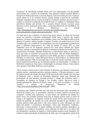 5
“modernos” de descobertas testando teorias com seus experimentos. Um das grandes
controvérsias era o mistério da combustão. Dois químicos: Johann Joachim Becher e
Georg Ernst Stahl propuseram a teoria do flogisto. Esta teoria dizia que uma "essência"
(como dureza ou a cor amarela) deveria escapar durante o processo da combustão.
Ninguém conseguiu provar a teoria do flogisto. O primeiro químico que provou que o
oxigênio é essencial à combustão foi Joseph Priestly. O oxigênio e o hidrogênio foram
descobertos durante este período. Foi o químico francês Antoine Lavoisier quem
formulou a teoria atualmente aceita sobre a combustão (MANUAL DA QUÍMICA. Da
Alquimia à Química. Disponível no website
<http://manualdaquimica.uol.com.br//cientistas-que-contribuiram-para-
quimica/mendeleiev-criador-tabela-periodica.htm>, 2014).
Foi nesta época que a Química se desenvolveu como ciência. As ideias de Lavoisier
deram aos químicos a primeira compreensão sólida sobre a natureza das reações
químicas. Lavoisier impulsionou novos trabalhos, como o de John Dalton sobre a teoria
atômica. O químico italiano Amadeo Avogadro formulou sua própria teoria (A Lei de
Avogadro que é um conjunto de leis matemáticas que trata da quantidade de matéria em
gases a diferentes temperaturas). Por volta da metade do século XIX, já eram
conhecidos cerca de 60 elementos químicos. Foi nesta época também que alguns
químicos sentiram a necessidade de agrupar os elementos químicos de acordo com suas
características. Newlands, Stanislao Cannizzaro e Chancourtois foram os primeiros a
notar que todos os elementos era parecidos em estrutura. Mas foi Dmitri Mendeleiev
quem classificou os elementos e agrupou-os numa tabela, que hoje é a conhecida Tabela
Periódica. O casal Curie e Henri Becquerel foram os descobridores da radioatividade
em meados dos anos 1896. Foi um passo para o estudo das reações nucleares. Em 1919,
Ernest Rutherford descobriu que os elementos podem ser transmutados. O trabalho de
Rutherford estipulou as bases para a interpretação da estrutura atômica. Pouco depois,
outro químico, Niels Bohr, finalizou a teoria atômica.
Vários avanços criaram muitos ramos distintos na Química, que incluem a bioquímica,
química nuclear, engenharia química e química orgânica. A Química alcançou o status
de ciência somente em meados do século XVIII que era até então tratada como um ramo
da Medicina. Com o advento da Revolução Industrial, surgiu uma demanda por
profissionais da área química, tornando possível a criação dos primeiros cursos e
Sociedades de Química na Europa e nos Estados Unidos. Iniciou-se assim a
profissionalização da Química (FARIAS, André. A inovação tecnológica e o avanço
científico: a química em perspectiva. Disponível no website
<http://www.scielo.br/pdf/qn/v23n6/3545.pdf>, 2000).
As disputas entre Estados nacionais têm sido uma das motivações mais recorrentes na
história da Ciência, pois, os governantes valorizam o avanço científico nacional para
conquistar e manter uma supremacia, ou pelo menos um equilíbrio em relação aos
países rivais. Um exemplo marcante deste tipo de disputa ocorreu entre os reinos da
França e da Inglaterra, na Segunda metade do século XVIII, para desenvolver um
método de produção de barrilha em escala industrial. Ressalte-se que barrilha é um
produto químico usado para fazer o tipo mais comum de vidro, fabricação de vidro
plano (de janelas e automóveis), iluminação, vidros para laboratório, vasilhames,
televisores e outros produtos. É usado, também, em muitos produtos domésticos, na
lavanderia, na cozinha ou no banheiro como carbonato de sódio que é um aditivo útil
nos detergentes e produtos de limpeza e como produtos químicos para fotografia. Ele
também é usado na produção de bicarbonato de sódio, que é um ingrediente essencial da
 