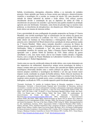 6
bebida, revestimentos, detergentes, alimentos, diálise, e os mercados de cuidados
pessoais. Outro episódio que ilustra as forças sociais que induzem o desenvolvimento
científico e tecnológico foi a corrida, no começo do século XX, para descobrir um
método de síntese industrial de amônia e ácido nítrico. Este esforço ocorreu
inicialmente devido à constatação de que os depósitos de salitre do Chile se
encontravam em processo de exaustão e que haveria uma quebra mundial na produção
agrícola sem este fertilizante. Entretanto, outra forma de pressão logo se mostrou mais
poderosa: as descobertas da nitroglicerina e da dinamite por Alfred Nobel tornaram o
ácido nítrico um insumo de interesse militar.
Com a proximidade de uma conflagração de grandes proporções na Europa (1ª Guerra
Mundial), esta corrida tecnológica logo se transformou em um esforço de guerra nos
principais países envolvidos no confronto. Em 1913, o químico alemão Fritz Haber,
então diretor do Instituto de Físico-Química e Eletroquímica Kaiser Wihelm, em
parceria com o industrial Carl Bosch desenvolveu a produção de armas químicas usadas
na 1ª Guerra Mundial. Haber estava tentando descobrir o processo de Síntese da
Amônia porque, naquele período, a Alemanha precisava, com urgência, produzir mais
fertilizantes. Haber é considerado o "pai" das armas químicas. Seu impacto na
comunidade científica foi enorme que, finda a Primeira Guerra Mundial, Haber foi
agraciado com o prêmio Nobel de Química de 1918. Outro esforço de guerra
semelhante a este, mas muito maior, deu-se nos Estados Unidos durante a Segunda
Guerra, com a criação do Projeto Manhatan no Laboratório Científico de Los Alamos,
encabeçado por J. Robert Oppenheimer.
Assim como no caso da corrida pela síntese do ácido nítrico, este evento demonstra um
dos imperativos do militarismo: desenvolver sempre novas tecnologias de defesa e
ataque e sempre antes que os países rivais o façam, daí a pressão por rápidas superações
tecnológicas observadas durante estes e outros esforços de guerra. Este foi um dos
maiores projetos científicos e tecnológicos da História e um dos que tiveram maior
impacto social, resultando na criação da bomba atômica. Neste clima de incertezas do
pós-guerra, a chamada Guerra Fria entre os Estados Unidos e a extinta União Soviética,
surgiram outros projetos de grande porte, como a corrida pela construção da bomba de
hidrogênio, na década de 1950, e a corrida espacial a partir da década seguinte.
*Fernando Alcoforado, 76, membro da Academia Baiana de Educação, engenheiro e doutor em
Planejamento Territorial e Desenvolvimento Regional pela Universidade de Barcelona, professor
universitário e consultor nas áreas de planejamento estratégico, planejamento empresarial, planejamento
regional e planejamento de sistemas energéticos, é autor dos livros Globalização (Editora Nobel, São
Paulo, 1997), De Collor a FHC- O Brasil e a Nova (Des)ordem Mundial (Editora Nobel, São Paulo,
1998), Um Projeto para o Brasil (Editora Nobel, São Paulo, 2000), Os condicionantes do
desenvolvimento do Estado da Bahia (Tese de doutorado. Universidade de
Barcelona,http://www.tesisenred.net/handle/10803/1944, 2003), Globalização e Desenvolvimento
(Editora Nobel, São Paulo, 2006), Bahia- Desenvolvimento do Século XVI ao Século XX e Objetivos
Estratégicos na Era Contemporânea (EGBA, Salvador, 2008), The Necessary Conditions of the Economic
and Social Development- The Case of the State of Bahia (VDM Verlag Dr. Müller Aktiengesellschaft &
Co. KG, Saarbrücken, Germany, 2010), Aquecimento Global e Catástrofe Planetária (P&A Gráfica e
Editora, Salvador, 2010), Amazônia Sustentável- Para o progresso do Brasil e combate ao aquecimento
global (Viena- Editora e Gráfica, Santa Cruz do Rio Pardo, São Paulo, 2011), Os Fatores Condicionantes
do Desenvolvimento Econômico e Social (Editora CRV, Curitiba, 2012) e Energia no Mundo e no Brasil-
Energia e Mudança Climática Catastrófica no Século XXI (Editora CRV, Curitiba, 2015). Possui blog na
Internet (http://fernando.alcoforado.zip.net). E-mail: falcoforado@uol.com.br.
 