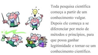 Toda pesquisa científica
começa a partir de um
conhecimento vulgar.
Depois ele começa a se
diferenciar por meio de
métodos e princípios, para
que possa ganhar
legitimidade e tornar-se um
conhecimento científico.
 