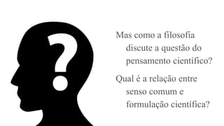 Mas como a filosofia
discute a questão do
pensamento científico?
Qual é a relação entre
senso comum e
formulação científica?
 