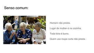 Senso comum:
Homem não presta.
Lugar de mulher é na cozinha.
Toda loira é burra.
Quem usa roupa curta não presta.
 