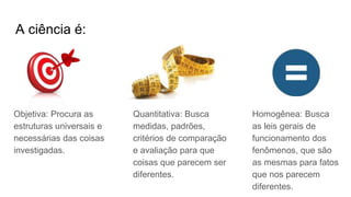 A ciência é:
Objetiva: Procura as
estruturas universais e
necessárias das coisas
investigadas.
Quantitativa: Busca
medidas, padrões,
critérios de comparação
e avaliação para que
coisas que parecem ser
diferentes.
Homogênea: Busca
as leis gerais de
funcionamento dos
fenômenos, que são
as mesmas para fatos
que nos parecem
diferentes.
 