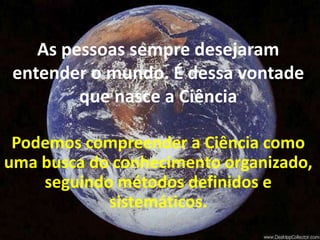 As pessoas sempre desejaram entender o mundo. É dessa vontade que nasce a CiênciaPodemos compreender a Ciência como uma busca do conhecimento organizado, seguindo métodos definidos e sistemáticos.