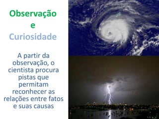 ObservaçãoeCuriosidadeA partir da observação, o cientista procura pistas que permitam reconhecer as relações entre fatos e suas causas