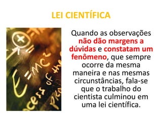 LEI CIENTÍFICAQuando as observações não dão margens a dúvidas e constatam um fenômeno, que sempre ocorre da mesma maneira e nas mesmas circunstâncias, fala-se que o trabalho do cientista culminou em uma lei científica.