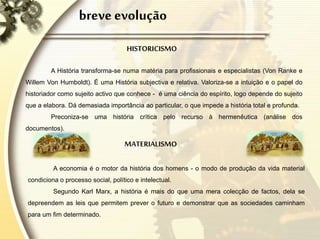 breve evolução
HISTORICISMO
A História transforma-se numa matéria para profissionais e especialistas (Von Ranke e
Willem Von Humboldt). É uma História subjectiva e relativa. Valoriza-se a intuição e o papel do
historiador como sujeito activo que conhece - é uma ciência do espírito, logo depende do sujeito
que a elabora. Dá demasiada importância ao particular, o que impede a história total e profunda.
Preconiza-se uma história crítica pelo recurso à hermenêutica (análise dos
documentos).
MATERIALISMO
A economia é o motor da história dos homens - o modo de produção da vida material
condiciona o processo social, político e intelectual.
Segundo Karl Marx, a história é mais do que uma mera colecção de factos, dela se
depreendem as leis que permitem prever o futuro e demonstrar que as sociedades caminham
para um fim determinado.
 
