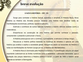 breve evolução
A NOVAHISTÓRIA –SÉC. XX
Surge para combater a história factual, episódica e simplista. A História Nova, Nova
História ou História dos Annales procura construir uma história total (analisar todas as
manifestações económicas, políticas, sociais e culturais).
Estimula o contributo de outras ciências humanas e mesmo ciências exactas (como a
matemática).
Empenha-se na construção de uma história que permita conhecer o passado,
compreender o presente e prenunciar o futuro.
A História preocupa-se com o contínuo, o permanente, a estrutura (o tempo longo).
Recusa-se a história política baseada na mudança de reinados e opta-se por uma
história que analisa e explica a sociedade global. Alargam-se assim os horizontes da História a
todas as manifestações do Homem (surge por ex. a História das Mentalidades).
A História Nova é dominada pela História Económica. A quantificação adquire um papel
importante (valorizam-se as fontes numéricas como a estatística - Labrousse demonstra que a
oscilação dos preços determina a História política e social - a partir de 1950 a história serial
estende-se também à Demografia.
 
