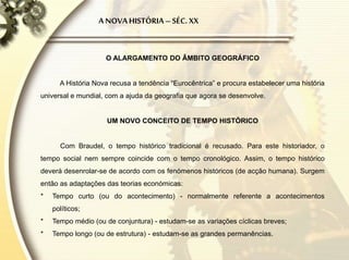 O ALARGAMENTO DO ÂMBITO GEOGRÁFICO
A História Nova recusa a tendência “Eurocêntrica” e procura estabelecer uma história
universal e mundial, com a ajuda da geografia que agora se desenvolve.
UM NOVO CONCEITO DE TEMPO HISTÓRICO
Com Braudel, o tempo histórico tradicional é recusado. Para este historiador, o
tempo social nem sempre coincide com o tempo cronológico. Assim, o tempo histórico
deverá desenrolar-se de acordo com os fenómenos históricos (de acção humana). Surgem
então as adaptações das teorias económicas:
* Tempo curto (ou do acontecimento) - normalmente referente a acontecimentos
políticos;
* Tempo médio (ou de conjuntura) - estudam-se as variações cíclicas breves;
* Tempo longo (ou de estrutura) - estudam-se as grandes permanências.
A NOVAHISTÓRIA–SÉC. XX
 