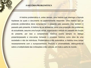 A HISTÓRIAPROBLEMÁTICA
A história problemática é, antes demais, uma história que interroga e formula
hipóteses às quais o documento irá posteriormente responder. Uma história que se
pretende problemática deve compreender o presente pelo passado, mas também o
passado pelo presente. A história, ao se apresentar como uma projecção dos problemas
da actualidade, assume uma função social, organizando o estudo do passado em função
do presente, por isso a compreensão histórica ocorre sempre no diálogo
presente/passado e vice-versa, tomando o processo histórico como obra de uma
sociedade e não de indivíduos. Problemática e não automática, a história nova rompe
necessariamente com o europocentrismo. Procura a universalidade, debruçando-se
sobre a multiplicidade das civilizações e das culturas, em toda a parte do mundo.
 