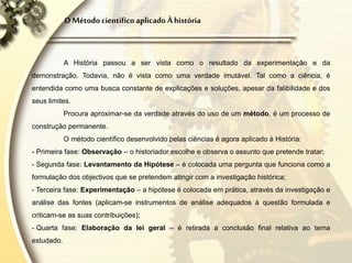 O Método científico aplicado À história
A História passou a ser vista como o resultado da experimentação e da
demonstração. Todavia, não é vista como uma verdade imutável. Tal como a ciência, é
entendida como uma busca constante de explicações e soluções, apesar da falibilidade e dos
seus limites.
Procura aproximar-se da verdade através do uso de um método, é um processo de
construção permanente.
O método científico desenvolvido pelas ciências é agora aplicado à História:
- Primeira fase: Observação – o historiador escolhe e observa o assunto que pretende tratar;
- Segunda fase: Levantamento da Hipótese – é colocada uma pergunta que funciona como a
formulação dos objectivos que se pretendem atingir com a investigação histórica;
- Terceira fase: Experimentação – a hipótese é colocada em prática, através da investigação e
análise das fontes (aplicam-se instrumentos de análise adequados à questão formulada e
criticam-se as suas contribuições);
- Quarta fase: Elaboração da lei geral – é retirada a conclusão final relativa ao tema
estudado.
 