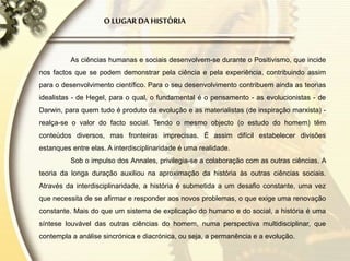 O LUGAR DA HISTÓRIA
As ciências humanas e sociais desenvolvem-se durante o Positivismo, que incide
nos factos que se podem demonstrar pela ciência e pela experiência, contribuindo assim
para o desenvolvimento científico. Para o seu desenvolvimento contribuem ainda as teorias
idealistas - de Hegel, para o qual, o fundamental é o pensamento - as evolucionistas - de
Darwin, para quem tudo é produto da evolução e as materialistas (de inspiração marxista) -
realça-se o valor do facto social. Tendo o mesmo objecto (o estudo do homem) têm
conteúdos diversos, mas fronteiras imprecisas. É assim difícil estabelecer divisões
estanques entre elas. A interdisciplinaridade é uma realidade.
Sob o impulso dos Annales, privilegia-se a colaboração com as outras ciências. A
teoria da longa duração auxiliou na aproximação da história às outras ciências sociais.
Através da interdisciplinaridade, a história é submetida a um desafio constante, uma vez
que necessita de se afirmar e responder aos novos problemas, o que exige uma renovação
constante. Mais do que um sistema de explicação do humano e do social, a história é uma
síntese louvável das outras ciências do homem, numa perspectiva multidisciplinar, que
contempla a análise sincrónica e diacrónica, ou seja, a permanência e a evolução.
 