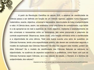 A partir da Revolução Científica do século XVII, o estatuto de cientificidade da
Ciência passa a ser definido em função de um método rigoroso, pautado numa linguagem
matemática, exacta, objectiva, universal e necessária, desvinculada de toda a subjectividade
e valor. A Ciência deve, assim, ser entendida como uma forma de conhecimento, cuja tarefa
é a de apropriar-se do real e explicá-lo de modo objectivo, mediante o estabelecimento de
leis universais e necessárias entre os fenómenos, leis estas previsíveis e passíveis de
controle experimental. Observa-se, deste modo, uma relação intrínseca entre a cientificidade
e a objectividade de uma ciência. Toda esta busca suscita uma série de questões: as
Ciências Humanas, tendo uma especificidade própria, não devem ser construídas segundo o
modelo de explicação das Ciências Naturais? Se elas não seguem este modelo, podem ser
ditas Ciências? Se o modelo de cientificidade das Ciências Naturais se estrutura na
objectividade, na ausência de aspectos subjectivos e qualitativos, como fazer com que as
Ciências Humanas sejam Ciências, se o seu objecto de estudo, o Homem, é o domínio da
subjectividade, dos valores?
Adaptado de http://www.sectec.rj.gov.br/redeescola/especialistas/filosofia/tema02/fil-tm02.html
 