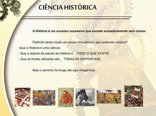 CIÊNCIA HISTÓRICA
A História é um sucesso sucessivo que sucede sucessivamente sem cessar.
Partindo desta noção um pouco brincalhona, que podemos concluir?
-Que a História é uma ciência;
- Que o objecto de estudo da História é… TUDO O QUE EXISTE;
- Que as fontes utilizadas são… TODAS AS DISPONÍVEIS.
Mas o caminho foi longo até aqui chegarmos…
 