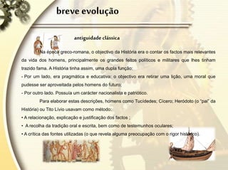breve evolução
antiguidade clássica
Na época greco-romana, o objectivo da História era o contar os factos mais relevantes
da vida dos homens, principalmente os grandes feitos políticos e militares que lhes tinham
trazido fama. A História tinha assim, uma dupla função:
- Por um lado, era pragmática e educativa: o objectivo era retirar uma lição, uma moral que
pudesse ser aproveitada pelos homens do futuro;
- Por outro lado. Possuía um carácter nacionalista e patriótico.
Para elaborar estas descrições, homens como Tucídedes; Cícero; Heródoto (o “pai” da
História) ou Tito Lívio usavam como método:
• A relacionação, explicação e justificação dos factos ;
• A recolha da tradição oral e escrita, bem como de testemunhos oculares;
• A crítica das fontes utilizadas (o que revela alguma preocupação com o rigor histórico).
 
