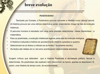 breve evolução
POSITIVISMO
Teorizado por Compte, o Positivismo procura converter a História numa ciência natural.
(A História procura ser uma ciência objectiva e social, pretendendo chegar às leis de evolução
histórica):
* O percurso humano é estudado com uma certa previsão determinista - ideias Darwinistas - e
matemática.
* Para os positivistas, a evolução intelectual rege-se pelas leis da evolução biológica.
* A História é reduzida à história do acontecimento (história episódica e quadro).
* Seleccionam-se os factos e criticam-se as fontes ( documento escrito).
* Os factos são relatas em si, tal como aconteceram (objectividade absoluta).
Surgem críticos que defendem que a História Positivista é demasiado política, factual e
determinista. Os positivistas não explicam nem interpretam os factos, apenas os descrevem. É,
assim, uma História do tempo curto, do acontecimento.
 