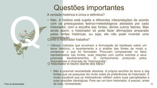 Questões importantes
A verdade histórica é única e definitiva?
• Não. A história está sujeita a diferentes interpretações de acordo
com os pressupostos teórico-metodológicos adotados por cada
historiador, com a escolha das fontes, dentre outros fatores. Mas
ainda assim, o historiador só pode fazer afirmações amparado
pelas fontes históricas, ou seja, ele não pode inventar uma
interpretação.
O historiador é neutro diante dos fatos?
• Não é possível neutralidade absoluta. A própria escolha do tema e das
fontes que vai pesquisar diz muito sobre as preferências do historiador. É
muito saudável que os historiadores reflitam sobre suas parcialidades e
suas posições ideológicas. Para ser um bom historiador, é preciso, antes
de tudo, honestidade.
Título da apresentação 12
Como o historiador trabalha?
• Utilizam métodos que envolvem a formulação de hipóteses sobre um
tema histórico, o levantamento e a análise das fontes de modo a
comprovar o que foi formulado. Procuram compreender os fatos
representados nas fontes, suas relações com outros eventos e seus
possíveis desdobramentos. O conhecimento produzido pelos
historiadores é chamado de “historiografia”.
 