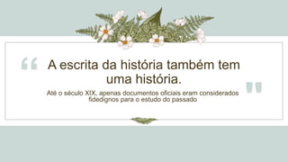 A escrita da história também tem
uma história.
“ Até o século XIX, apenas documentos oficiais eram considerados
fidedignos para o estudo do passado
"
 