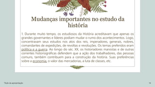 1. Durante muito tempo, os estudiosos da História acreditavam que apenas os
grandes governantes e líderes podiam mudar o rumo dos acontecimentos. Logo,
concentravam seus estudos nos atos dos reis, imperadores, generais, nobres,
comandantes de expedições, de revoltas e revoluções. Os temas preferidos eram
política e a guerra. Ao longo do séc. XX, os historiadores marxistas e de outras
correntes historiográficas defendem que a ação dos trabalhadores, das pessoas
comuns, também contribuem para a construção da história. Suas preferências
sobre a economia, o valor das mercadorias, a luta de classes, etc.
Título da apresentação 14
Mudanças importantes no estudo da
história
 