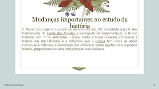 2. Novas abordagens surgiram no decorrer do Séc. XX, sobretudo a partir dos
historiadores da Escola dos Annales: a concepção de temporalidade (o tempo
histórico tem ritmos diferentes – breve, média e longa duração); considerar a
história das mentalidades e a influência que a cultura tem sobre as ações
individuais e coletivas; a valorização dos indivíduos como sujeitos de sua própria
história, proporcionando uma interpretação mais inclusiva.
Título da apresentação 15
Mudanças importantes no estudo da
história
 