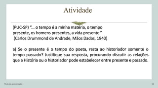 Atividade
Título da apresentação 18
(PUC-SP) “... o tempo é a minha matéria, o tempo
presente, os homens presentes, a vida presente.”
(Carlos Drummond de Andrade, Mãos Dadas, 1940)
a) Se o presente é o tempo do poeta, resta ao historiador somente o
tempo passado? Justifique sua resposta, procurando discutir as relações
que a História ou o historiador pode estabelecer entre presente e passado.
 