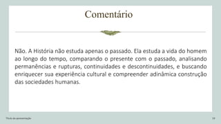 Comentário
Título da apresentação 19
Não. A História não estuda apenas o passado. Ela estuda a vida do homem
ao longo do tempo, comparando o presente com o passado, analisando
permanências e rupturas, continuidades e descontinuidades, e buscando
enriquecer sua experiência cultural e compreender adinâmica construção
das sociedades humanas.
 