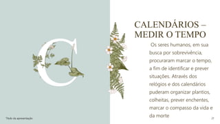 CALENDÁRIOS –
MEDIR O TEMPO
Os seres humanos, em sua
busca por sobrevivência,
procuraram marcar o tempo,
a fim de identificar e prever
situações. Através dos
relógios e dos calendários
puderam organizar plantios,
colheitas, prever enchentes,
marcar o compasso da vida e
da morte
Título da apresentação 21
 