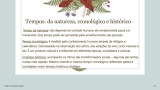 Tempos: da natureza, cronológico e histórico
Tempo da natureza: não depende da vontade humana; ele simplesmente passa e é
irreversível. Esse tempo pode ser percebido pelo envelhecimento das pessoas.
Tempo cronológico: é medido pelo conhecimento humano através de relógios e
calendários. Está baseado na observação dos astros, das estações do ano, ciclos naturais e
etc. É um produto cultural e é diferente em diferentes épocas, sociedades e culturas.
O tempo histórico: acompanha os ritmos das transformações sociais – algumas são lentas,
outras mais rápidas. Mesmo vivendo o mesmo tempo cronológico, diferentes países e
sociedades vivem tempos históricos distintos.
Título da apresentação 22
 