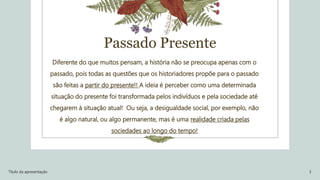 Passado Presente
Diferente do que muitos pensam, a história não se preocupa apenas com o
passado, pois todas as questões que os historiadores propõe para o passado
são feitas a partir do presente!! A ideia é perceber como uma determinada
situação do presente foi transformada pelos indivíduos e pela sociedade até
chegarem à situação atual! Ou seja, a desigualdade social, por exemplo, não
é algo natural, ou algo permanente, mas é uma realidade criada pelas
sociedades ao longo do tempo!
Título da apresentação 3
 