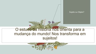 O estudo da história nos orienta para a
mudança do mundo! Nos transforma em
sujeitos!
Sujeito ou Objeto?
 