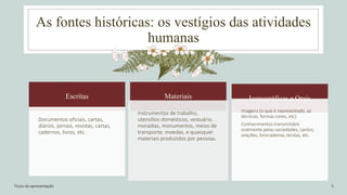 As fontes históricas: os vestígios das atividades
humanas
Título da apresentação 5
Escritas
Documentos oficiais, cartas,
diários, jornais, revistas, cartas,
cadernos, livros, etc.
Materiais
Instrumentos de trabalho,
utensílios domésticos, vestuário,
moradias, monumentos, meios de
transporte, moedas, e quaisquer
materiais produzidos por pessoas.
Iconográficas e Orais
Imagens (o que é representado, as
técnicas, formas cores, etc)
Conhecimentos transmitidos
oralmente pelas sociedades, cantos,
orações, brincadeiras, lendas, etc.
 