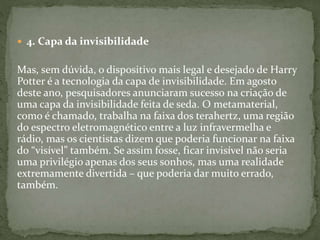  4. Capa da invisibilidade
Mas, sem dúvida, o dispositivo mais legal e desejado de Harry
Potter é a tecnologia da capa de invisibilidade. Em agosto
deste ano, pesquisadores anunciaram sucesso na criação de
uma capa da invisibilidade feita de seda. O metamaterial,
como é chamado, trabalha na faixa dos terahertz, uma região
do espectro eletromagnético entre a luz infravermelha e
rádio, mas os cientistas dizem que poderia funcionar na faixa
do “visível” também. Se assim fosse, ficar invisível não seria
uma privilégio apenas dos seus sonhos, mas uma realidade
extremamente divertida – que poderia dar muito errado,
também.
 