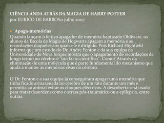 CIÊNCIA ANDA ATRÁS DA MAGIA DE HARRY POTTER
por EURICO DE BARROS11 julho 2007
 Apaga-memórias
Quando lançam o feitiço apagador de memória baptizado Obliviate, os
alunos da Escola de Magia de Hogwarts apagam a memória e as
recordações daqueles aos quais ele é dirigido. Pois Richard Highfield
informa que um estudo do Dr. Andre Fenton e da sua equipa da
Universidade de Nova Iorque mostra que o apagamento de recordações de
longo termo no cérebro é "um facto científico". Como? Através da
eliminação de uma molécula que é parte fundamental do mecanismo que
ajuda a manter as memórias vivas no cérebro.
O Dr. Fenton e a sua equipa já conseguiram apagar uma memória que
tinha ficado armazenada no cérebro de um rato durante um mês e
permitia ao animal evitar os choques eléctricos. A descoberta será usada
para tratar desordens como o stress pós-traumático ou a epilepsia, entre
outras.
 