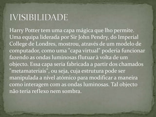 Harry Potter tem uma capa mágica que lho permite.
Uma equipa liderada por Sir John Pendry, do Imperial
College de Londres, mostrou, através de um modelo de
computador, como uma "capa virtual" poderia funcionar
fazendo as ondas luminosas flutuar à volta de um
objecto. Essa capa seria fabricada a partir dos chamados
"metamateriais", ou seja, cuja estrutura pode ser
manipulada a nível atómico para modificar a maneira
como interagem com as ondas luminosas. Tal objecto
não teria reflexo nem sombra.
 