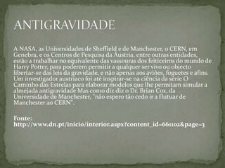 A NASA, as Universidades de Sheffield e de Manchester, o CERN, em
Genebra, e os Centros de Pesquisa da Áustria, entre outras entidades,
estão a trabalhar no equivalente das vassouras dos feiticeiros do mundo de
Harry Potter, para poderem permitir a qualquer ser vivo ou objecto
libertar-se das leis da gravidade, e não apenas aos aviões, foguetes e afins.
Um investigador austríaco foi até inspirar-se na ciência da série O
Caminho das Estrelas para elaborar modelos que lhe permitam simular a
almejada antigravidade Mas como diz diz o Dr. Brian Cox, da
Universidade de Manchester, "não espero tão cedo ir a flutuar de
Manchester ao CERN".
Fonte:
http://www.dn.pt/inicio/interior.aspx?content_id=661102&page=3
 